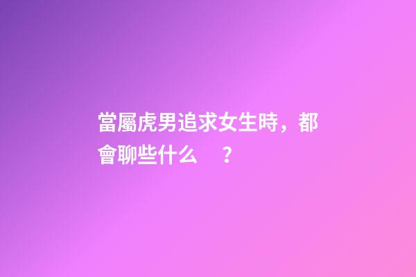 當屬虎男追求女生時，都會聊些什么？